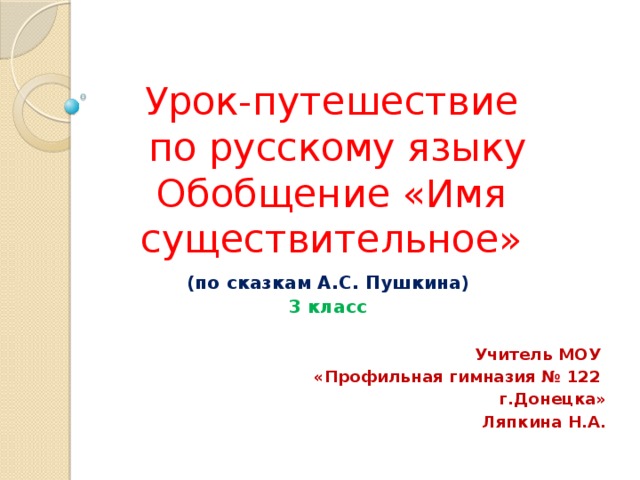 Урок-путешествие  по русскому языку  Обобщение «Имя существительное» (по сказкам А.С. Пушкина) 3 класс  Учитель МОУ «Профильная гимназия № 122 г.Донецка» Ляпкина Н.А. 