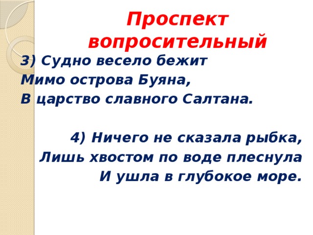 Проспект вопросительный 3) Судно весело бежит Мимо острова Буяна, В царство славного Салтана.  4) Ничего не сказала рыбка, Лишь хвостом по воде плеснула И ушла в глубокое море. 