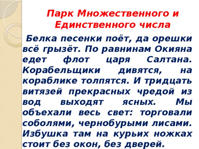 Парк Множественного и Единственного числа  Белка песенки поёт, да орешки всё грызёт. По равнинам Окияна едет флот царя Салтана. Корабельщики дивятся, на кораблике толпятся. И тридцать витязей прекрасных чредой из вод выходят ясных. Мы объехали весь свет: торговали соболями, чернобурыми лисами. Избушка там на курьих ножках стоит без окон, без дверей. 