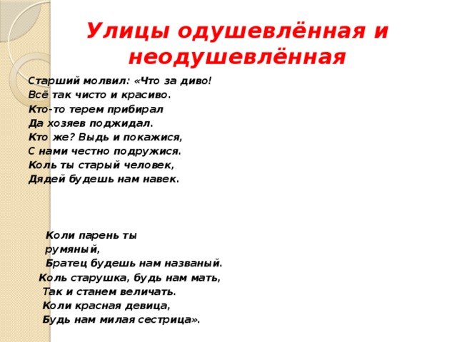 Улицы одушевлённая и неодушевлённая Старший молвил: «Что за диво! Всё так чисто и красиво. Кто-то терем прибирал Да хозяев поджидал. Кто же? Выдь и покажися, С нами честно подружися. Коль ты старый человек, Дядей будешь нам навек.     Коли парень ты  румяный,  Братец будешь нам названый.  Коль старушка, будь нам мать,  Так и станем величать.  Коли красная девица,  Будь нам милая сестрица». 
