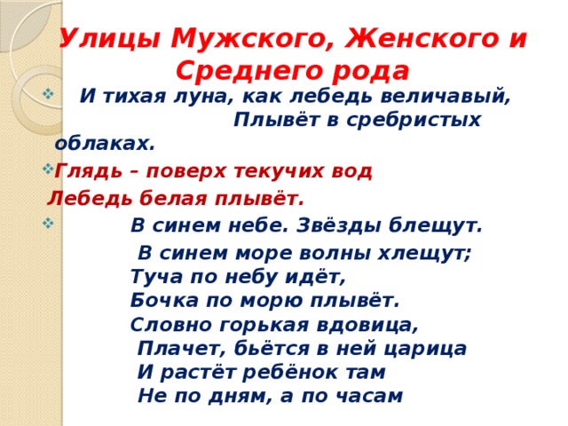 Улицы Мужского, Женского и Среднего рода  И тихая луна, как лебедь величавый, Плывёт в сребристых облаках. Глядь – поверх текучих вод  Лебедь белая плывёт.  В синем небе. Звёзды блещут.  В синем море волны хлещут;  Туча по небу идёт,  Бочка по морю плывёт.  Словно горькая вдовица,  Плачет, бьётся в ней царица  И растёт ребёнок там  Не по дням, а по часам 