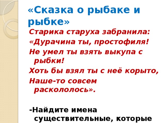 «Сказка о рыбаке и рыбке» Старика старуха забранила: «Дурачина ты, простофиля! Не умел ты взять выкупа с рыбки! Хоть бы взял ты с неё корыто, Наше-то совсем раскололось».  -Найдите имена существительные, которые относятся и к м. р ., и к ж.р . 