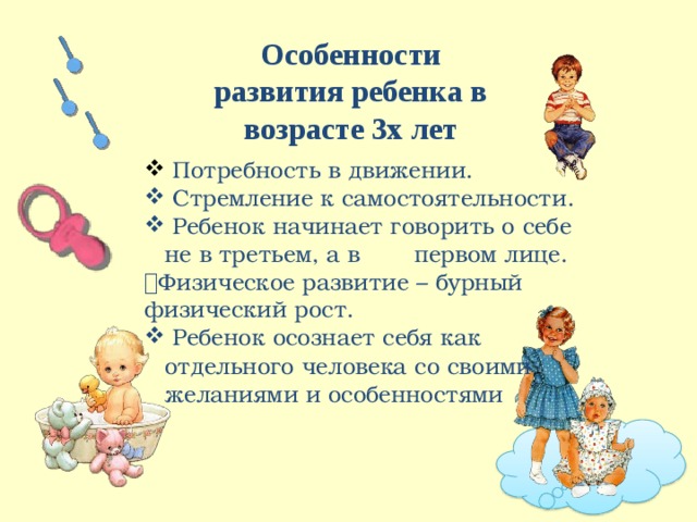 О с обенн о с т и развития ребен к а  в  во з расте  3х  л е т Потребность  в движении. Стремление к самостоятельности. Ребенок  начинает  говорить  о себе не в  треть е м, а в  перв о м лиц е .  Физическое  развитие  –  бурный физический рост. Ребенок  осознает себя как отдельного  человека  со своими желаниями и  особенностями 