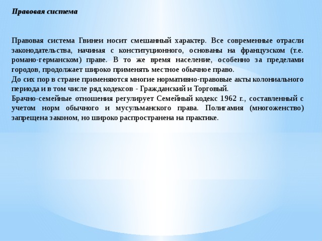 Правовая система Правовая система Гвинеи носит смешанный характер. Все современные отрасли законодательства, начиная с конституционного, основаны на французском (т.е. романо-германском) праве. В то же время население, особенно за пределами городов, продолжает широко применять местное обычное право. До сих пор в стране применяются многие нормативно-правовые акты колониального периода и в том числе ряд кодексов - Гражданский и Торговый. Брачно-семейные отношения регулирует Семейный кодекс 1962 г., составленный с учетом норм обычного и мусульманского права. Полигамия (многоженство) запрещена законом, но широко распространена на практике.  