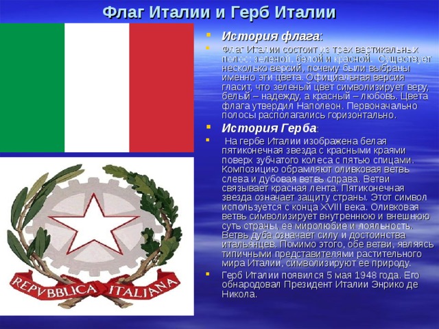 Флаг Италии и Герб Италии История флага : Флаг Италии состоит из трех вертикальных полос: зеленой, белой и красной.  Существует несколько версий, почему были выбраны именно эти цвета. Официальная версия гласит, что зеленый цвет символизирует веру, белый – надежду, а красный – любовь. Цвета флага утвердил Наполеон. Первоначально полосы располагались горизонтально. История Герба :  На гербе Италии изображена белая пятиконечная звезда с красными краями поверх зубчатого колеса с пятью спицами. Композицию обрамляют оливковая ветвь слева и дубовая ветвь справа. Ветви связывает красная лента. Пятиконечная звезда означает защиту страны. Этот символ используется с конца XVIII века. Оливковая ветвь символизирует внутреннюю и внешнюю суть страны, ее миролюбие и лояльность. Ветвь дуба означает силу и достоинства итальянцев. Помимо этого, обе ветви, являясь типичными представителями растительного мира Италии, символизируют ее природу. Герб Италии появился 5 мая 1948 года. Его обнародовал Президент Италии Энрико де Никола. 