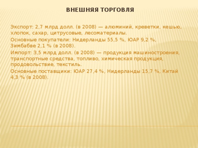 Внешняя торговля Экспорт: 2,7 млрд долл. (в 2008) — алюминий, креветки, кешью, хлопок, сахар, цитрусовые, лесоматериалы. Основные покупатели: Нидерланды 55,5 %, ЮАР 9,2 %, Зимбабве 2,1 % (в 2008). Импорт: 3,5 млрд долл. (в 2008) — продукция машиностроения, транспортные средства, топливо, химическая продукция, продовольствие, текстиль. Основные поставщики: ЮАР 27,4 %, Нидерланды 15,7 %, Китай 4,3 % (в 2008). 