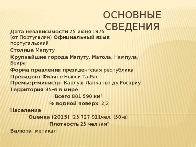 Основные сведения Дата независимости 25 июня 1975 (от Португалии) Официальный язык португальский Столица Мапуту Крупнейшие города Мапуту, Матола, Нампула, Бейра Форма правления президентская республика Президент Филипе Ньюси Та-Рас  Премьер-министр Карлуш Лапканьо ду Росариу Территория 35-я в мире Всего 801 590 км² % водной поверх . 2,2 Население  Оценка (2015) 25 727 911чел. (50-е) Плотность 25 чел./км² Валюта метикал   
