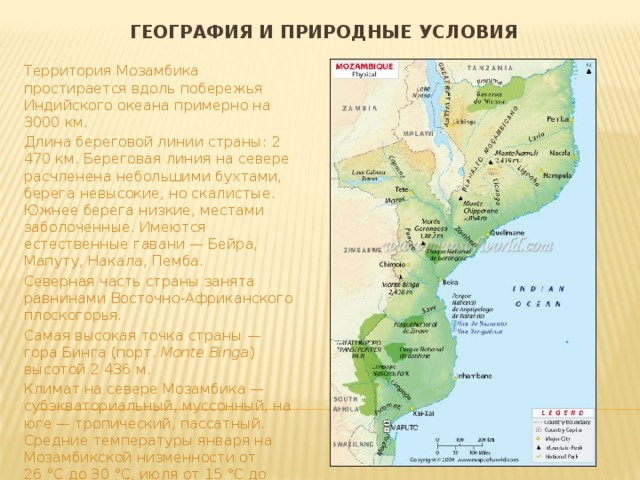 География и природные условия Территория Мозамбика простирается вдоль побережья Индийского океана примерно на 3000 км. Длина береговой линии страны: 2 470 км. Береговая линия на севере расчленена небольшими бухтами, берега невысокие, но скалистые. Южнее берега низкие, местами заболоченные. Имеются естественные гавани — Бейра, Мапуту, Накала, Пемба. Северная часть страны занята равнинами Восточно-Африканского плоскогорья. Самая высокая точка страны — гора Бинга (порт. Monte Binga ) высотой 2 436 м. Климат на севере Мозамбика — субэкваториальный, муссонный, на юге — тропический, пассатный. Средние температуры января на Мозамбикской низменности от 26 °C до 30 °C, июля от 15 °C до 20 °C. На плоскогорье летние и зимние температуры ниже на 3-5 °C. 