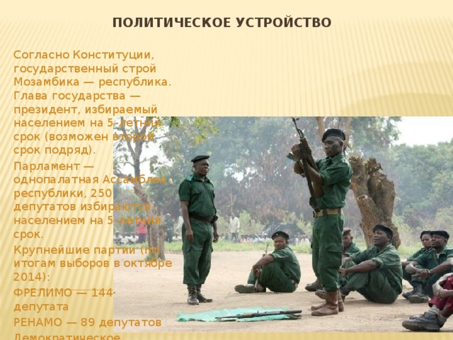 Политическое устройство Согласно Конституции, государственный строй Мозамбика — республика. Глава государства — президент, избираемый населением на 5-летний срок (возможен второй срок подряд). Парламент — однопалатная Ассамблея республики, 250 депутатов избираются населением на 5-летний срок. Крупнейшие партии (по итогам выборов в октябре 2014): ФРЕЛИМО — 144 депутата РЕНАМО — 89 депутатов Демократическое движение — 17 депутатов. 