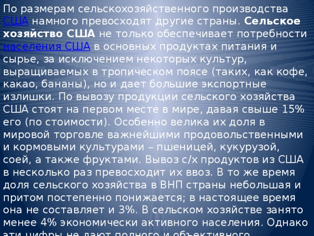 По размерам сельскохозяйственного производства США намного превосходят другие страны. Сельское хозяйство США не только обеспечивает потребности населения США в основных продуктах питания и сырье, за исключением некоторых культур, выращиваемых в тропическом поясе (таких, как кофе, какао, бананы), но и дает большие экспортные излишки. По вывозу продукции сельского хозяйства США стоят на первом месте в мире, давая свыше 15% его (по стоимости). Особенно велика их доля в мировой торговле важнейшими продовольственными и кормовыми культурами – пшеницей, кукурузой, соей, а также фруктами. Вывоз с/х продуктов из США в несколько раз превосходит их ввоз. В то же время доля сельского хозяйства в ВНП страны небольшая и притом постепенно понижается; в настоящее время она не составляет и 3%. В сельском хозяйстве занято менее 4% экономически активного населения. Однако эти цифры не дают полного и объективного представления о значении сельского хозяйства США как для самой страны, так и для всего мира. 
