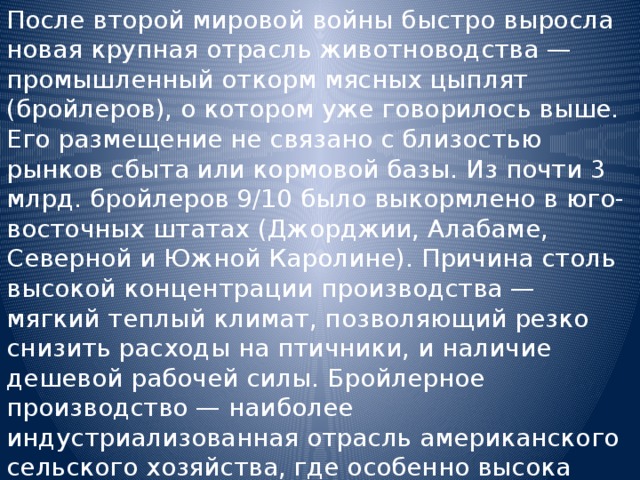 После второй мировой войны быстро выросла новая крупная отрасль животноводства — промышленный откорм мясных цыплят (бройлеров), о котором уже говорилось выше. Его размещение не связано с близостью рынков сбыта или кормовой базы. Из почти 3 млрд. бройлеров 9/10 было выкормлено в юго-восточных штатах (Джорджии, Алабаме, Северной и Южной Каролине). Причина столь высокой концентрации производства — мягкий теплый климат, позволяющий резко снизить расходы на птичники, и наличие дешевой рабочей силы. Бройлерное производство — наиболее индустриализованная отрасль американского сельского хозяйства, где особенно высока концентрация производства и капитала. 