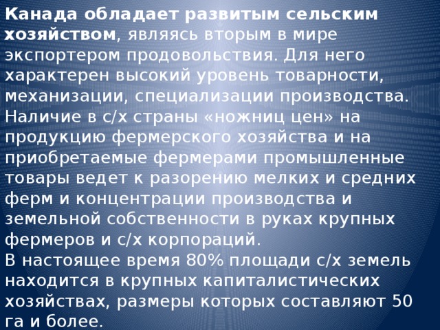 Канада обладает развитым сельским хозяйством , являясь вторым в мире экспортером продовольствия. Для него характерен высокий уровень товарности, механизации, специализации производства. Наличие в с/х страны «ножниц цен» на продукцию фермерского хозяйства и на приобретаемые фермерами промышленные товары ведет к разорению мелких и средних ферм и концентрации производства и земельной собственности в руках крупных фермеров и с/х корпораций. В настоящее время 80% площади с/х земель находится в крупных капиталистических хозяйствах, размеры которых составляют 50 га и более. 
