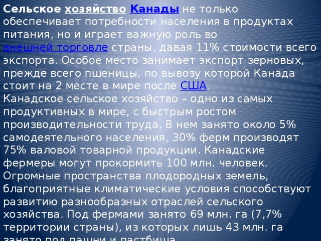 Сельское хозяйство  Канады не только обеспечивает потребности населения в продуктах питания, но и играет важную роль во внешней торговле страны, давая 11% стоимости всего экспорта. Особое место занимает экспорт зерновых, прежде всего пшеницы, по вывозу которой Канада стоит на 2 месте в мире после США . Канадское сельское хозяйство – одно из самых продуктивных в мире, с быстрым ростом производительности труда. В нем занято около 5% самодеятельного населения, 30% ферм производят 75% валовой товарной продукции. Канадские фермеры могут прокормить 100 млн. человек. Огромные пространства плодородных земель, благоприятные климатические условия способствуют развитию разнообразных отраслей сельского хозяйства. Под фермами занято 69 млн. га (7,7% территории страны), из которых лишь 43 млн. га занято под пашни и пастбища. 