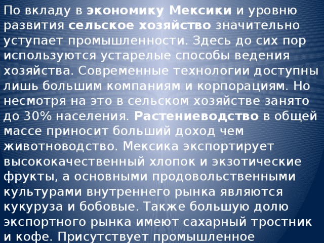 По вкладу в экономику Мексики и уровню развития сельское хозяйство значительно уступает промышленности. Здесь до сих пор используются устарелые способы ведения хозяйства. Современные технологии доступны лишь большим компаниям и корпорациям. Но несмотря на это в сельском хозяйстве занято до 30% населения. Растениеводство в общей массе приносит больший доход чем животноводство. Мексика экспортирует высококачественный хлопок и экзотические фрукты, а основными продовольственными культурами внутреннего рынка являются кукуруза и бобовые. Также большую долю экспортного рынка имеют сахарный тростник и кофе. Присутствует промышленное рыболовство. 