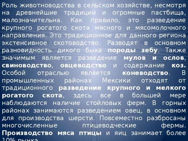 Роль животноводства в сельском хозяйстве, несмотря на древнейшие традиции и огромные пастбища, малозначительна. Как правило, это разведение крупного рогатого скота мясного и мясомолочного направления. Это традиционное для данного региона экстенсивное скотоводство. Разводят в основном разновидность дикого быка породы зебу . Также значимым является разведение мулов и ослов , свиноводство , овцеводство и содержание коз. Особой отраслью является коневодство . В промышленных районах Мексики отходят от традиционного разведение крупного и мелкого рогатого скота , здесь все в большей мере наблюдаются наличие стойловых ферм. В горных районах занимаются разведением овец, в основном для производства шерсти. Повсеместно разбросаны многочисленные птицеводческие фермы. Производство мяса птицы и яиц занимает более 10% рынка. 