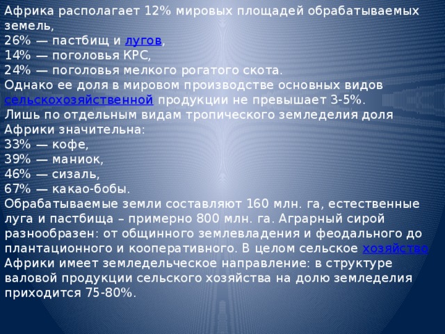 Африка располагает 12% мировых площадей обрабатываемых земель, 26% — пастбищ и лугов ,  14% — поголовья КРС,  24% — поголовья мелкого рогатого скота. Однако ее доля в мировом производстве основных видов сельскохозяйственной продукции не превышает 3-5%. Лишь по отдельным видам тропического земледелия доля Африки значительна: 33% — кофе,  39% — маниок,  46% — сизаль,  67% — какао-бобы. Обрабатываемые земли составляют 160 млн. га, естественные луга и пастбища – примерно 800 млн. га. Аграрный сирой разнообразен: от общинного землевладения и феодального до плантационного и кооперативного. В целом сельское хозяйство Африки имеет земледельческое направление: в структуре валовой продукции сельского хозяйства на долю земледелия приходится 75-80%. 