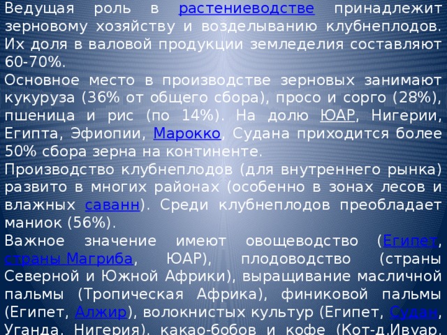 Ведущая роль в растениеводстве принадлежит зерновому хозяйству и возделыванию клубнеплодов. Их доля в валовой продукции земледелия составляют 60-70%. Основное место в производстве зерновых занимают кукуруза (36% от общего сбора), просо и сорго (28%), пшеница и рис (по 14%). На долю ЮАР , Нигерии, Египта, Эфиопии, Марокко , Судана приходится более 50% сбора зерна на континенте. Производство клубнеплодов (для внутреннего рынка) развито в многих районах (особенно в зонах лесов и влажных саванн ). Среди клубнеплодов преобладает маниок (56%). Важное значение имеют овощеводство ( Египет , страны Магриба , ЮАР), плодоводство (страны Северной и Южной Африки), выращивание масличной пальмы (Тропическая Африка), финиковой пальмы (Египет, Алжир ), волокнистых культур (Египет, Судан , Уганда , Нигерия ), какао-бобов и кофе (Кот-д,Ивуар, Гана , Камерун , Нигерия, Эфиопия ). 
