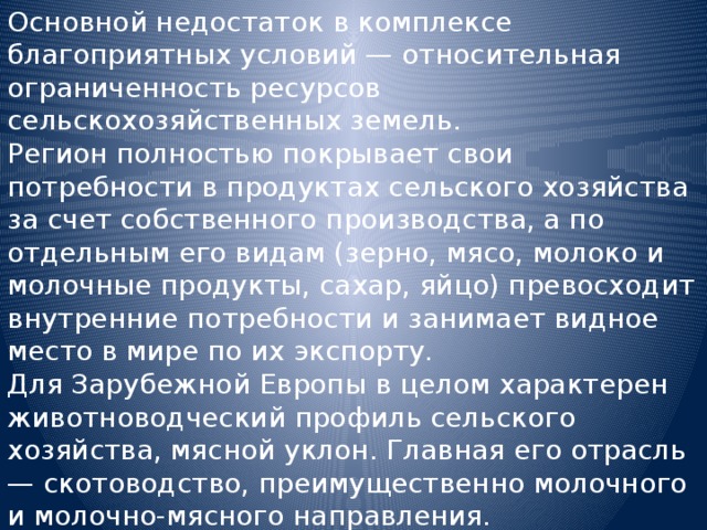 Основной недостаток в комплексе благоприятных условий — относительная ограниченность ресурсов сельскохозяйственных земель. Регион полностью покрывает свои потребности в продуктах сельского хозяйства за счет собственного производства, а по отдельным его видам (зерно, мясо, молоко и молочные продукты, сахар, яйцо) превосходит внутренние потребности и занимает видное место в мире по их экспорту. Для Зарубежной Европы в целом характерен животноводческий профиль сельского хозяйства, мясной уклон. Главная его отрасль — скотоводство, преимущественно молочного и молочно-мясного направления. 