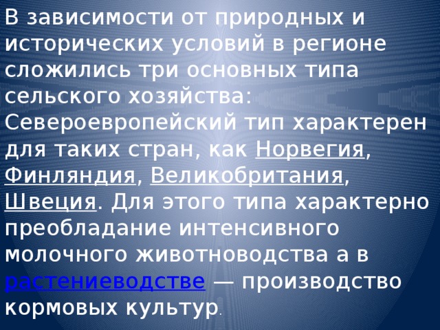 В зависимости от природных и исторических условий в регионе сложились три основных типа сельского хозяйства: Североевропейский тип характерен для таких стран, как Норвегия , Финляндия , Великобритания , Швеция . Для этого типа характерно преобладание интенсивного молочного животноводства а в растениеводстве — производство кормовых культур . 