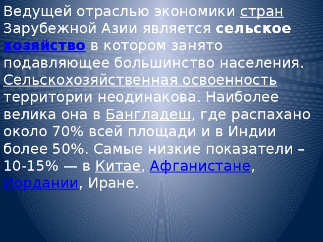 Ведущей отраслью экономики стран Зарубежной Азии является сельское хозяйство в котором занято подавляющее большинство населения. Сельскохозяйственная освоенность территории неодинакова. Наиболее велика она в Бангладеш , где распахано около 70% всей площади и в Индии более 50%. Самые низкие показатели – 10-15% — в Китае , Афганистане , Иордании , Иране. 