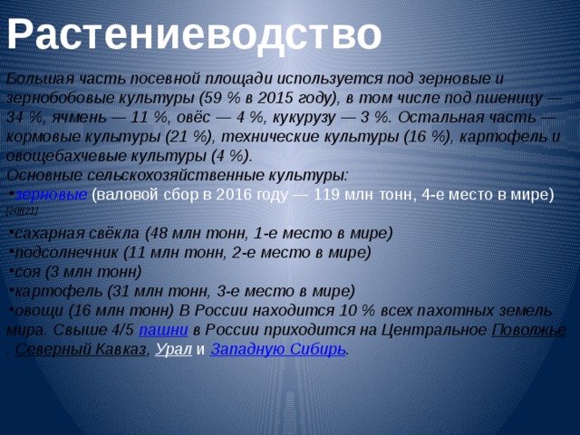 Растениеводство  Большая часть посевной площади используется под зерновые и зернобобовые культуры (59 % в 2015 году), в том числе под пшеницу — 34 %, ячмень — 11 %, овёс — 4 %, кукурузу — 3 %. Остальная часть — кормовые культуры (21 %), технические культуры (16 %), картофель и овощебахчевые культуры (4 %). Основные сельскохозяйственные культуры: зерновые  (валовой сбор в 2016 году — 119 млн тонн, 4-е место в мире) [20][21] сахарная свёкла  (48 млн тонн, 1-е место в мире) подсолнечник  (11 млн тонн, 2-е место в мире) соя  (3 млн тонн) картофель  (31 млн тонн, 3-е место в мире) овощи  (16 млн тонн) В России находится 10 % всех пахотных земель мира. Свыше 4/5 пашни в России приходится на Центральное Поволжье , Северный Кавказ , Урал и Западную Сибирь .   