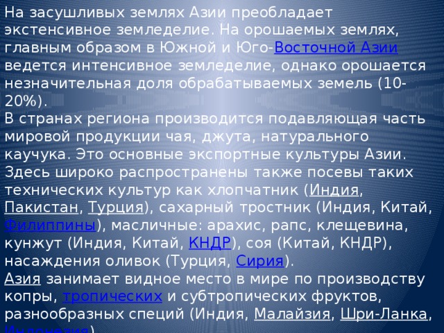 На засушливых землях Азии преобладает экстенсивное земледелие. На орошаемых землях, главным образом в Южной и Юго- Восточной Азии ведется интенсивное земледелие, однако орошается незначительная доля обрабатываемых земель (10-20%). В странах региона производится подавляющая часть мировой продукции чая, джута, натурального каучука. Это основные экспортные культуры Азии. Здесь широко распространены также посевы таких технических культур как хлопчатник ( Индия , Пакистан , Турция ), сахарный тростник (Индия, Китай, Филиппины ), масличные: арахис, рапс, клещевина, кунжут (Индия, Китай, КНДР ), соя (Китай, КНДР), насаждения оливок (Турция, Сирия ). Азия  занимает видное место в мире по производству копры, тропических и субтропических фруктов, разнообразных специй (Индия, Малайзия , Шри-Ланка , Индонезия ). 