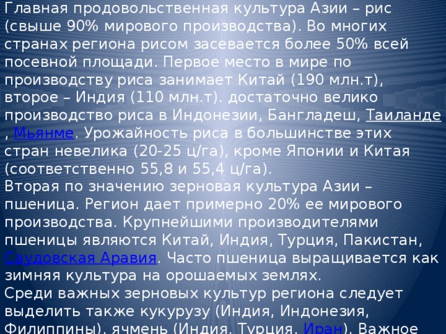 Главная продовольственная культура Азии – рис (свыше 90% мирового производства). Во многих странах региона рисом засевается более 50% всей посевной площади. Первое место в мире по производству риса занимает Китай (190 млн.т), второе – Индия (110 млн.т). достаточно велико производство риса в Индонезии, Бангладеш, Таиланде , Мьянме . Урожайность риса в большинстве этих стран невелика (20-25 ц/га), кроме Японии и Китая (соответственно 55,8 и 55,4 ц/га). Вторая по значению зерновая культура Азии – пшеница. Регион дает примерно 20% ее мирового производства. Крупнейшими производителями пшеницы являются Китай, Индия, Турция, Пакистан, Саудовская Аравия . Часто пшеница выращивается как зимняя культура на орошаемых землях. Среди важных зерновых культур региона следует выделить также кукурузу (Индия, Индонезия, Филиппины), ячмень (Индия, Турция, Иран ). Важное продовольственное значение имеют также просяные и бобовые культуры. 