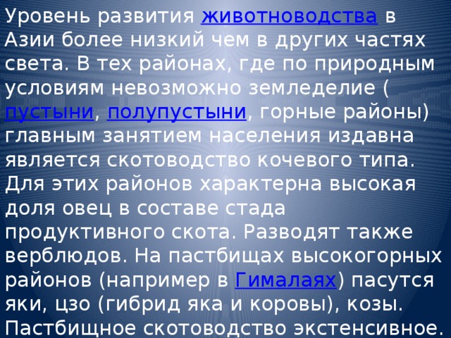 Уровень развития животноводства в Азии более низкий чем в других частях света. В тех районах, где по природным условиям невозможно земледелие ( пустыни , полупустыни , горные районы) главным занятием населения издавна является скотоводство кочевого типа. Для этих районов характерна высокая доля овец в составе стада продуктивного скота. Разводят также верблюдов. На пастбищах высокогорных районов (например в Гималаях ) пасутся яки, цзо (гибрид яка и коровы), козы. Пастбищное скотоводство экстенсивное. Товарная и, в частности, экспортная продукция животноводства незначительна и в основном состоит из шерсти, шкур и кож. 