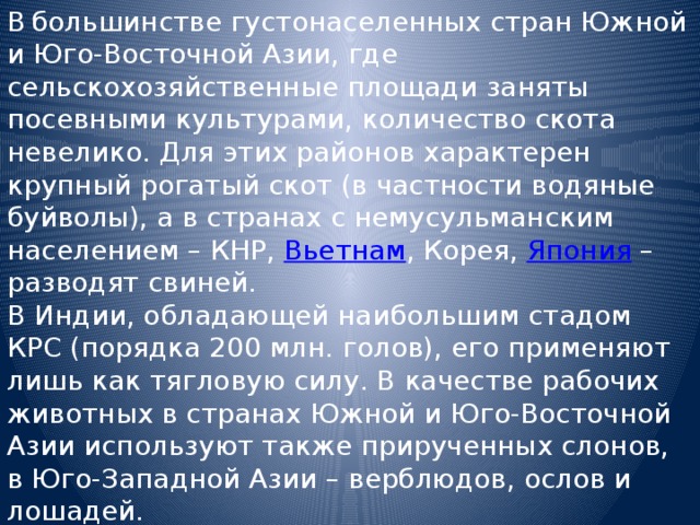 В  большинстве густонаселенных стран Южной и Юго-Восточной Азии, где сельскохозяйственные площади заняты посевными культурами, количество скота невелико. Для этих районов характерен крупный рогатый скот (в частности водяные буйволы), а в странах с немусульманским населением – КНР, Вьетнам , Корея, Япония – разводят свиней. В Индии, обладающей наибольшим стадом КРС (порядка 200 млн. голов), его применяют лишь как тягловую силу. В качестве рабочих животных в странах Южной и Юго-Восточной Азии используют также прирученных слонов, в Юго-Западной Азии – верблюдов, ослов и лошадей. В последнее время стало модно(и доходно) разводить на фермах страусов. 