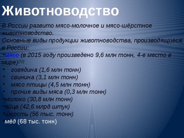 Животноводство  В России развито мясо-молочное и мясо-шёрстное животноводство. Основные виды продукции животноводства, производящиеся в России: мясо  (в 2015 году произведено 9,6 млн тонн, 4-е место в мире) [32] говядина  (1,6 млн тонн) свинина  (3,1 млн тонн) мясо птицы  (4,5 млн тонн) прочие виды мяса (0,3 млн тонн) говядина  (1,6 млн тонн) свинина  (3,1 млн тонн) мясо птицы  (4,5 млн тонн) прочие виды мяса (0,3 млн тонн) молоко  (30,8 млн тонн) яйца  (42,6 млрд штук) шерсть  (56 тыс. тонн) мёд  (68 тыс. тонн)  