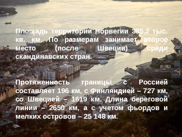 Площадь территории Норвегии 385,2 тыс. кв. км. По размерам занимает второе место (после Швеции) среди скандинавских стран.   Протяженность границы с Россией составляет 196 км, с Финляндией – 727 км, со Швецией – 1619 км. Длина береговой линии – 2650 км, а с учетом фьордов и мелких островов – 25 148 км.  