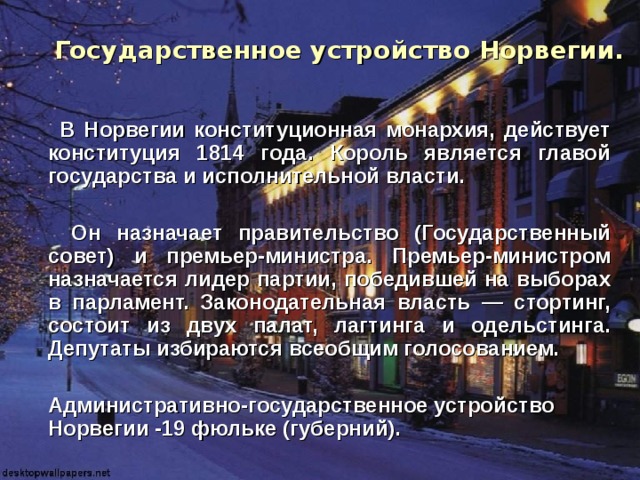  Государственное устройство Норвегии.    В Норвегии конституционная монархия, действует конституция 1814 года. Король является главой государства и исполнительной власти.   Он назначает правительство (Государственный совет) и премьер-министра. Премьер-министром назначается лидер партии, победившей на выборах в парламент. Законодательная власть — стортинг, состоит из двух палат, лагтинга и одельстинга. Депутаты избираются всеобщим голосованием.   Административно-государственное устройство Норвегии -19 фюльке (губерний). 