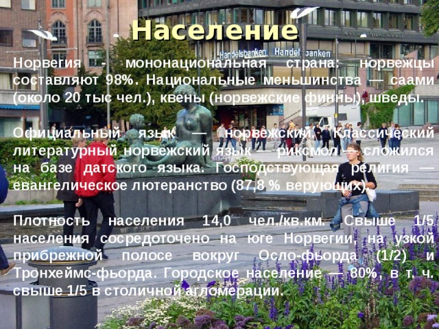 Население Норвегия - мононациональная страна: норвежцы составляют 98%. Национальные меньшинства — саами (около 20 тыс чел.), квены (норвежские финны), шведы.  Официальный язык — норвежский. Классический литературный норвежский язык — риксмол — сложился на базе датского языка. Господствующая религия — евангелическое лютеранство (87,8 % верующих).  Плотность населения 14,0 чел./кв.км. Свыше 1/5 населения сосредоточено на юге Норвегии, на узкой прибрежной полосе вокруг Осло-фьорда (1/2) и Тронхеймс-фьорда. Городское население — 80%, в т. ч. свыше 1/5 в столичной агломерации. 