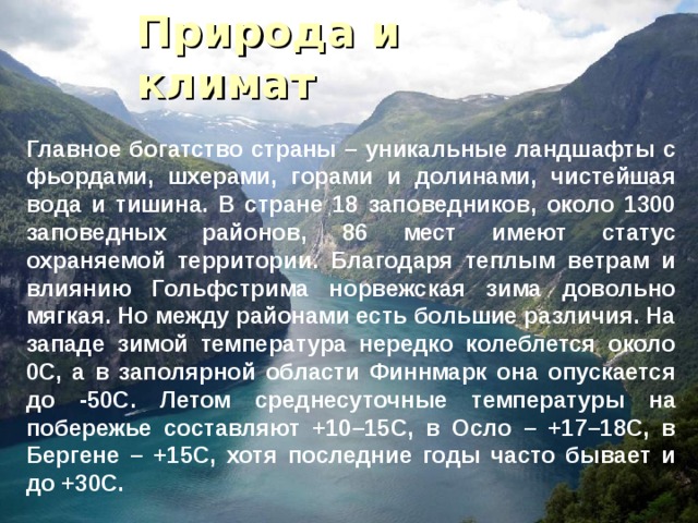 Природа и климат Главное богатство страны – уникальные ландшафты с фьордами, шхерами, горами и долинами, чистейшая вода и тишина. В стране 18 заповедников, около 1300 заповедных районов, 86 мест имеют статус охраняемой территории. Благодаря теплым ветрам и влиянию Гольфстрима норвежская зима довольно мягкая. Но между районами есть большие различия. На западе зимой температура нередко колеблется около 0С, а в заполярной области Финнмарк она опускается до -50С. Летом среднесуточные температуры на побережье составляют +10–15С, в Осло – +17–18С, в Бергене – +15С, хотя последние годы часто бывает и до +30С. 