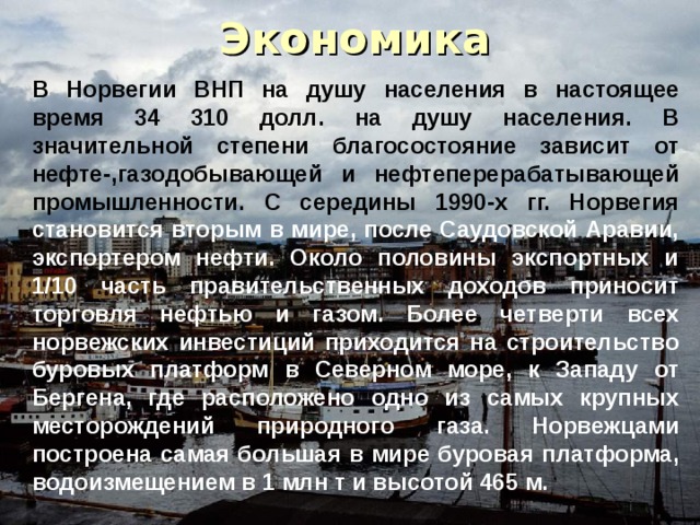 Экономика В Норвегии ВНП на душу населения в настоящее время 34 310 долл. на душу населения. В значительной степени благосостояние зависит от нефте-,газодобывающей и нефтеперерабатывающей промышленности. С середины 1990-х гг. Норвегия становится вторым в мире, после Саудовской Аравии, экспортером нефти. Около половины экспортных и 1/10 часть правительственных доходов приносит торговля нефтью и газом. Более четверти всех норвежских инвестиций приходится на строительство буровых платформ в Северном море, к Западу от Бергена, где расположено одно из самых крупных месторождений природного газа. Норвежцами построена самая большая в мире буровая платформа, водоизмещением в 1 млн т и высотой 465 м. 