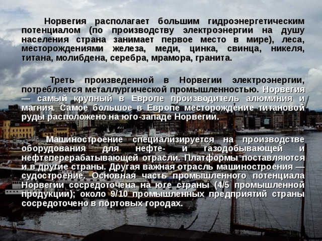  Норвегия располагает большим гидроэнергетическим потенциалом (по производству электроэнергии на душу населения страна занимает первое место в мире), леса, месторождениями железа, меди, цинка, свинца, никеля, титана, молибдена, серебра, мрамора, гранита.   Треть произведенной в Норвегии электроэнергии, потребляется металлургической промышленностью. Норвегия — самый крупный в Европе производитель алюминия и магния. Самое большое в Европе месторождение титановой руды расположено на юго-западе Норвегии.   Машиностроение специализируется на производстве оборудования для нефте- и газодобывающей и нефтеперерабатывающей отрасли. Платформы поставляются и в другие страны. Другая важная отрасль машиностроения — судостроение. Основная часть промышленного потенциала Норвегии сосредоточена на юге страны (4/5 промышленной продукции); около 9/10 промышленных предприятий страны сосредоточено в портовых городах. 
