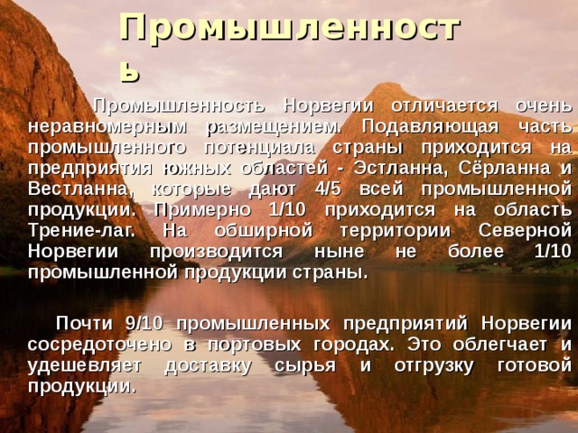 Промышленность  Промышленность Норвегии отличается очень неравномерным размещением. Подавляющая часть промышленного потенциала страны приходится на предприятия южных областей - Эстланна, Сёрланна и Вестланна, которые дают 4/5 всей промышленной продукции. Примерно 1/10 приходится на область Трение-лаг. На обширной территории Северной Норвегии производится ныне не более 1/10 промышленной продукции страны.   Почти 9/10 промышленных предприятий Норвегии сосредоточено в портовых городах. Это облегчает и удешевляет доставку сырья и отгрузку готовой продукции.  