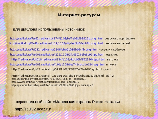 Интернет-ресурсы Для шаблона использованы источники: http://radikal.ru/F/s61.radikal.ru/i174/1108/fe/7e09bf93922d.png.html девочка с портфелем http://radikal.ru/F/s48.radikal.ru/i119/1108/44/ded3b50ec97b.png.html девочка за партой http://radikal.ru/F/i031.radikal.ru/1108/af/e5b586b66c4b.png.html мальчик с кубиком http://radikal.ru/F/s006.radikal.ru/i215/1108/27/d50161fe8d93.jpg.html мальчик http://radikal.ru/F/s016.radikal.ru/i334/1108/4b/cb6bf8521304.jpg.html веточка http://radikal.ru/F/s001.radikal.ru/i196/1108/6e/741cbcd1e624.jpg.html птичка http://radikal.ru/F/s43.radikal.ru/i099/1108/92/857af7fa9666.gif.html фон 1 http://radikal.ru/F/s52.radikal.ru/i138/1108/3f/114499b32a9b.jpg.html фон 2 http://ruslania.com/pictures/big/9785945227354.jpg - словарь 1. http://www.combook.ru/pictures/10184634.jpg - словарь 2 http://pictures.bookshop.ua/TitleBooks/bs0000142666.jpg - словарь 3  персональный сайт «Маленькая страна» Рожко Натальи http://scul32.ucoz.ru/ 