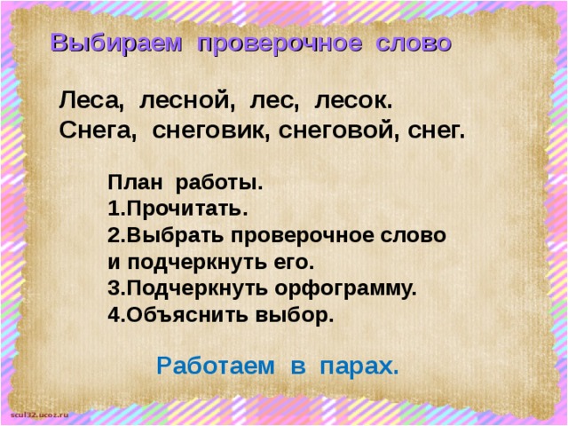 Выбираем проверочное слово Леса, лесной, лес, лесок. Снега, снеговик, снеговой, снег. План работы. 1.Прочитать. 2.Выбрать проверочное слово и подчеркнуть его. 3.Подчеркнуть орфограмму. 4.Объяснить выбор. Работаем в парах. 
