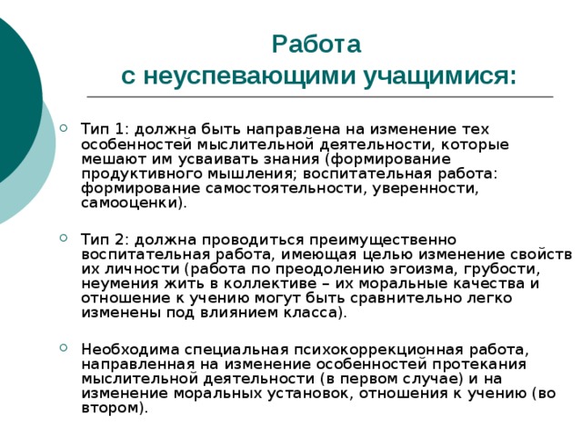 Работа  с неуспевающими учащимися: Тип 1: должна быть направлена на изменение тех особенностей мыслительной деятельности, которые мешают им усваивать знания (формирование продуктивного мышления; воспитательная работа: формирование самостоятельности, уверенности, самооценки). Тип 2: должна проводиться преимущественно воспитательная работа, имеющая целью изменение свойств их личности (работа по преодолению эгоизма, грубости, неумения жить в коллективе – их моральные качества и отношение к учению могут быть сравнительно легко изменены под влиянием класса). Необходима специальная психокоррекционная работа, направленная на изменение особенностей протекания мыслительной деятельности (в первом случае) и на изменение моральных установок, отношения к учению (во втором). 
