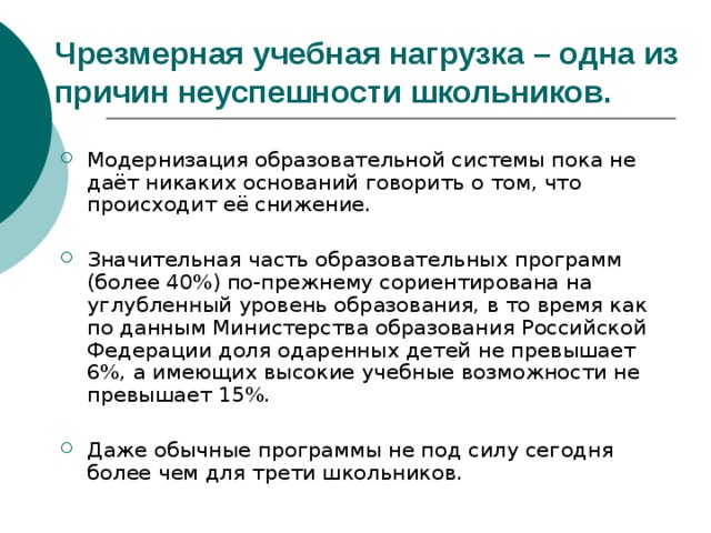 Чрезмерная учебная нагрузка – одна из причин неуспешности школьников. Модернизация образовательной системы пока не даёт никаких оснований говорить о том, что происходит её снижение. Значительная часть образовательных программ (более 40%) по-прежнему сориентирована на углубленный уровень образования, в то время как по данным Министерства образования Российской Федерации доля одаренных детей не превышает 6%, а имеющих высокие учебные возможности не превышает 15%. Даже обычные программы не под силу сегодня более чем для трети школьников. 