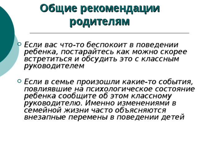Общие рекомендации  родителям  Если вас что-то беспокоит в поведении ребенка, постарайтесь как можно скорее встретиться и обсудить это с классным руководителем   Если в семье произошли какие-то события, повлиявшие на психологическое состояние ребенка сообщите об этом классному руководителю. Именно изменениями в семейной жизни часто объясняются внезапные перемены в поведении детей      