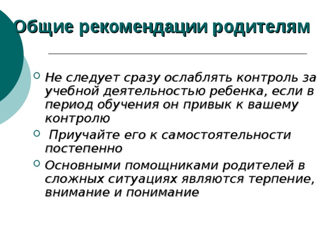 Общие рекомендации родителям Не следует сразу ослаблять контроль за учебной деятельностью ребенка, если в период обучения он привык к вашему контролю  Приучайте его к самостоятельности постепенно Основными помощниками родителей в сложных ситуациях являются терпение, внимание и понимание  