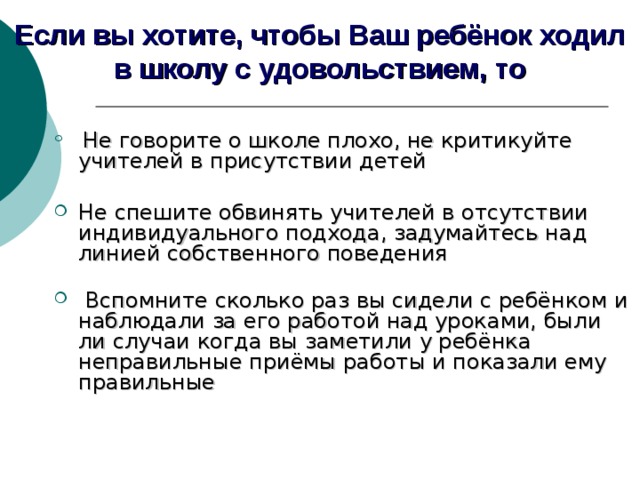 Если вы хотите, чтобы Ваш ребёнок ходил в школу с удовольствием, то  Не говорите о школе плохо, не критикуйте учителей в присутствии детей Не спешите обвинять учителей в отсутствии индивидуального подхода, задумайтесь над линией собственного поведения    Вспомните сколько раз вы сидели с ребёнком и наблюдали за его работой над уроками, были ли случаи когда вы заметили у ребёнка неправильные приёмы работы и показали ему правильные    