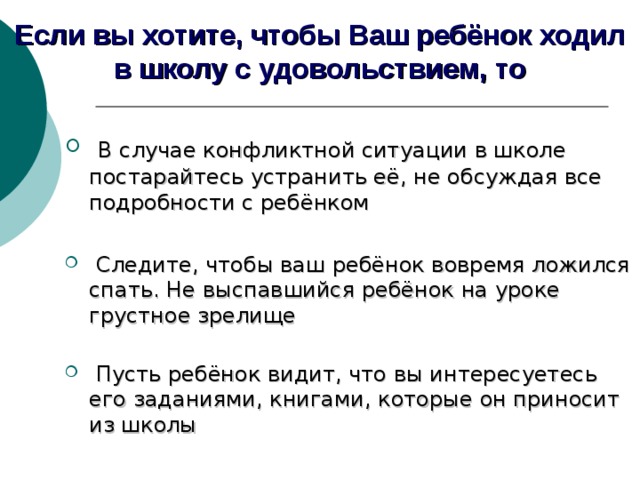 Если вы хотите, чтобы Ваш ребёнок ходил в школу с удовольствием, то  В случае конфликтной ситуации в школе постарайтесь устранить её, не обсуждая все подробности с ребёнком  Следите, чтобы ваш ребёнок вовремя ложился спать. Не выспавшийся ребёнок на уроке грустное зрелище    Пусть ребёнок видит, что вы интересуетесь его заданиями, книгами, которые он приносит из школы   