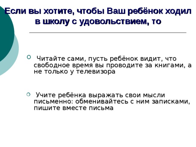 Если вы хотите, чтобы Ваш ребёнок ходил в школу с удовольствием, то   Читайте сами, пусть ребёнок видит, что свободное время вы проводите за книгами, а не только у телевизора  Учите ребёнка выражать свои мысли письменно: обменивайтесь с ним записками, пишите вместе письма    