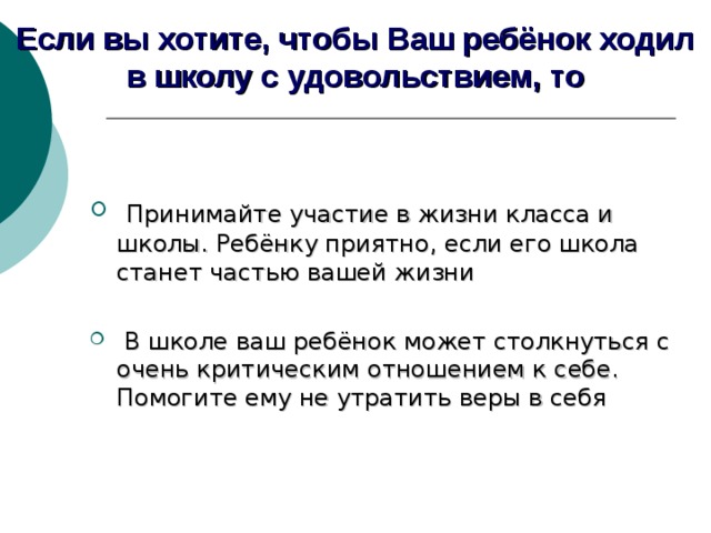 Если вы хотите, чтобы Ваш ребёнок ходил в школу с удовольствием, то  Принимайте участие в жизни класса и школы. Ребёнку приятно, если его школа станет частью вашей жизни   В школе ваш ребёнок может столкнуться с очень критическим отношением к себе. Помогите ему не утратить веры в себя  