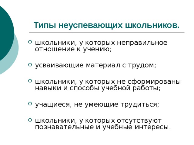Типы неуспевающих школьников. школьники, у которых неправильное отношение к учению; усваивающие материал с трудом; школьники, у которых не сформированы навыки и способы учебной работы; учащиеся, не умеющие трудиться; школьники, у которых отсутствуют познавательные и учебные интересы. 