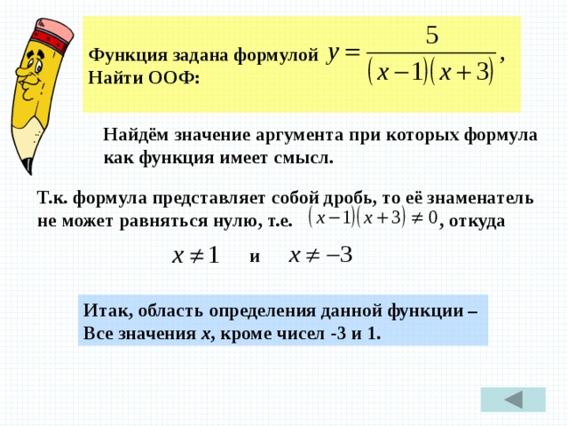  Функция задана формулой Найти ООФ:  Найдём значение аргумента при которых формула как функция имеет смысл. Т.к. формула представляет собой дробь, то её знаменатель не может равняться нулю, т.е. , откуда и Итак, область определения данной функции – Все значения х , кроме чисел -3 и 1. 