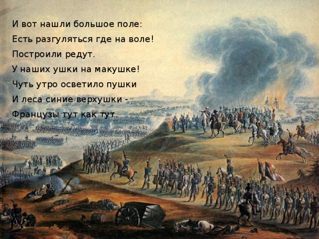 И вот нашли большое поле: Есть разгуляться где на воле! Построили редут. У наших ушки на макушке! Чуть утро осветило пушки И леса синие верхушки - Французы тут как тут. 